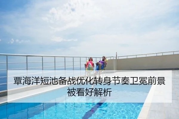 覃海洋短池备战优化转身节奏卫冕前景被看好解析