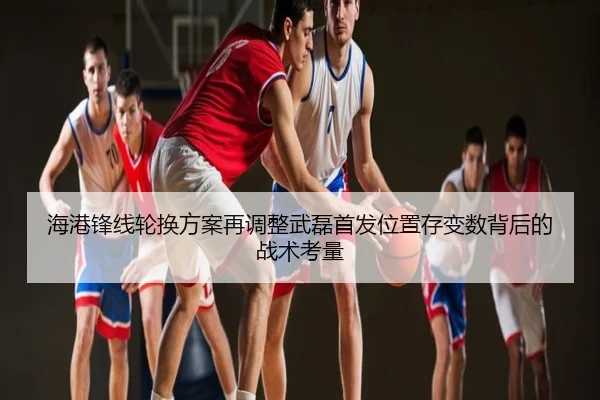 海港锋线轮换方案再调整武磊首发位置存变数背后的战术考量