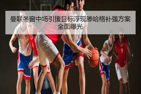 曼联冬窗中场引援目标浮现滕哈格补强方案全面曝光